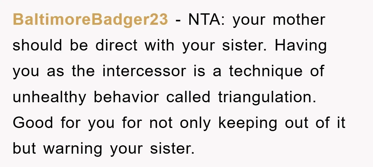 BaltimoreBadger23 − NTA: your mother should be direct with your sister. Having you as the intercessor is a technique of unhealthy behavior called triangulation. Good for you for not only...
