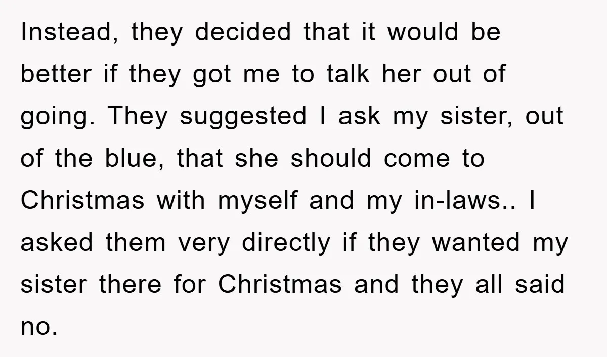 Instead, they decided that it would be better if they got me to talk her out of going. They suggested I ask my sister, out of the blue, that she...