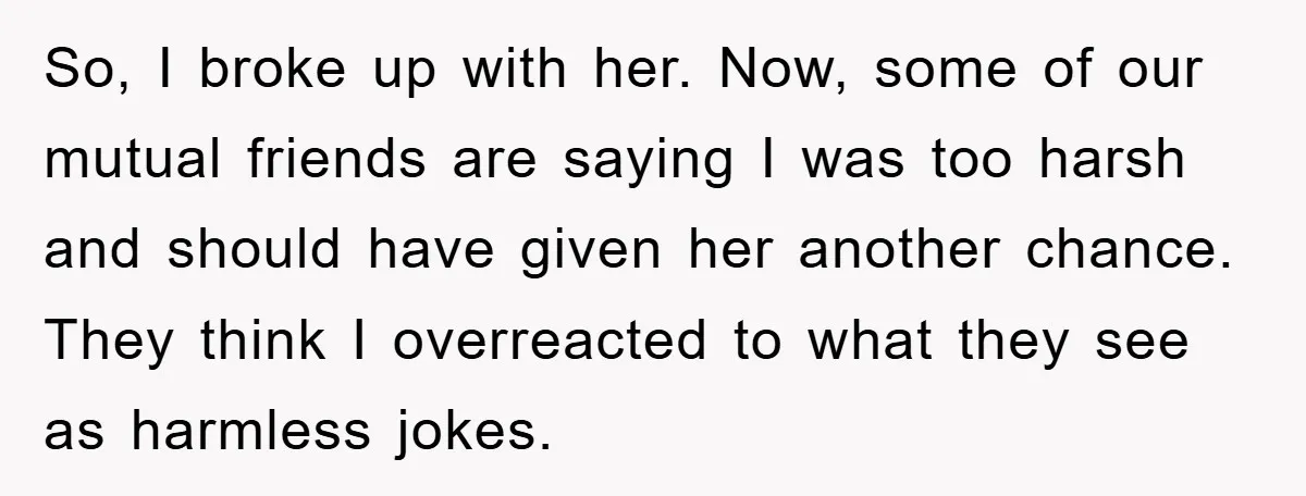 So, I broke up with her. Now, some of our mutual friends are saying I was too harsh and should have given her another chance. They think I overreacted to...