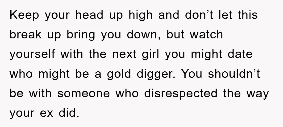 Keep your head up high and don’t let this break up bring you down, but watch yourself with the next girl you might date who might be a gold digger....