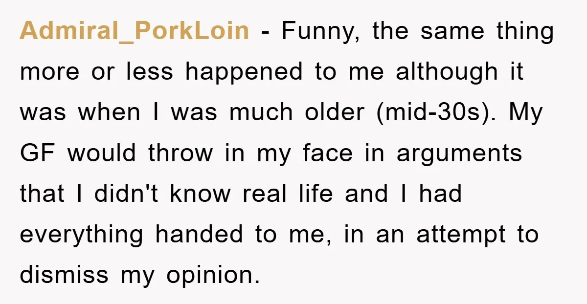 Admiral_PorkLoin − Funny, the same thing more or less happened to me although it was when I was much older (mid-30s). My GF would throw in my face in arguments...
