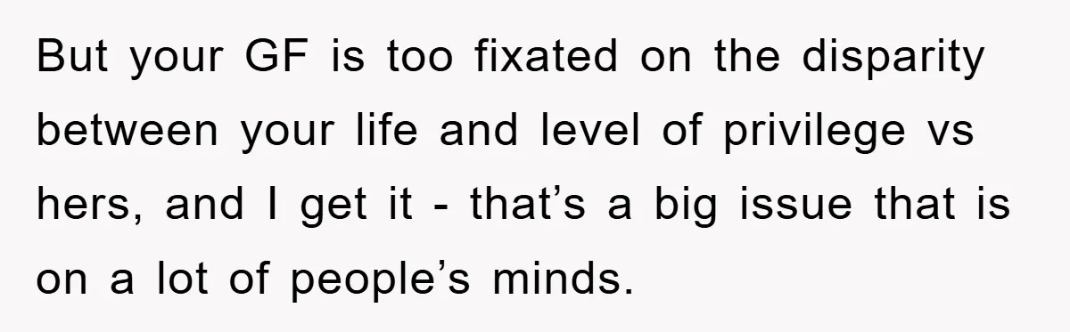 But your GF is too fixated on the disparity between your life and level of privilege vs hers, and I get it - that’s a big issue that is on...