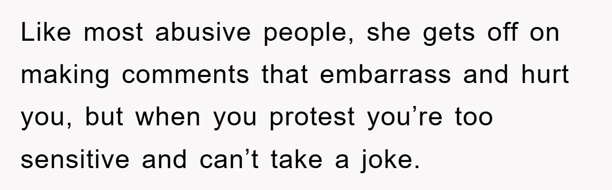 Like most abusive people, she gets off on making comments that embarrass and hurt you, but when you protest you’re too sensitive and can’t take a joke.