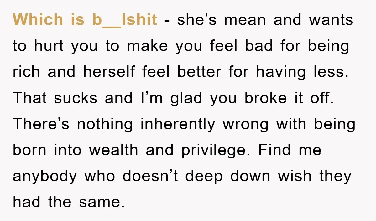 Which is b__lshit - she’s mean and wants to hurt you to make you feel bad for being rich and herself feel better for having less. That sucks and I’m...