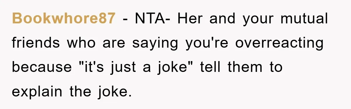 Bookwhore87 − NTA- Her and your mutual friends who are saying you're overreacting because "it's just a joke" tell them to explain the joke.