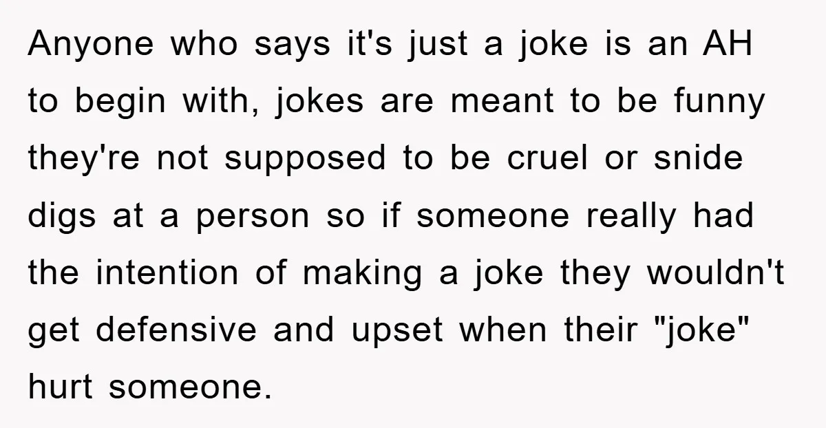 Anyone who says it's just a joke is an AH to begin with, jokes are meant to be funny they're not supposed to be cruel or snide digs at a...