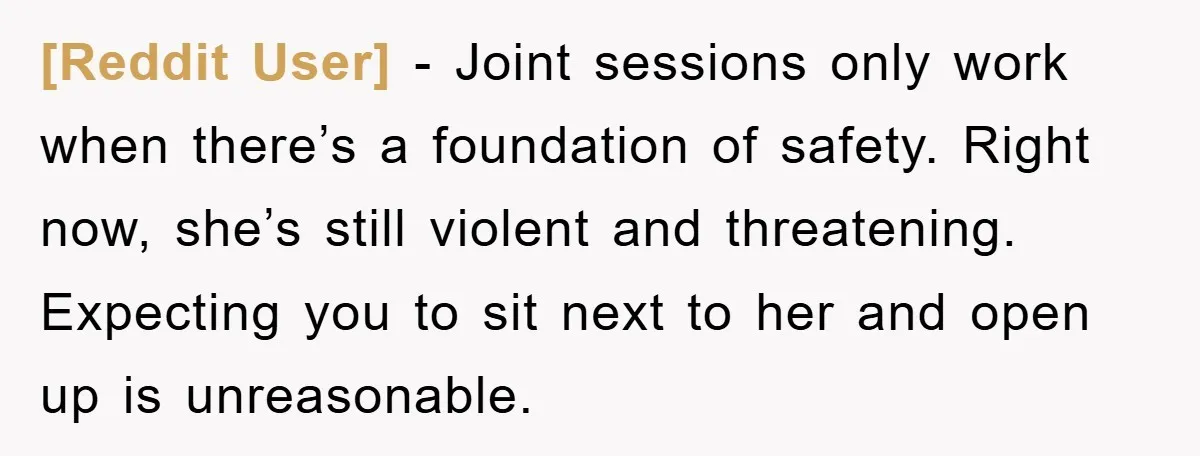 [Reddit User] − Joint sessions only work when there’s a foundation of safety. Right now, she’s still violent and threatening. Expecting you to sit next to her and open up...