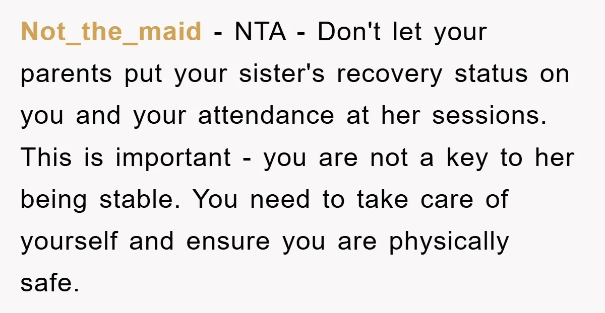 Not_the_maid − NTA - Don't let your parents put your sister's recovery status on you and your attendance at her sessions. This is important - you are not a key...