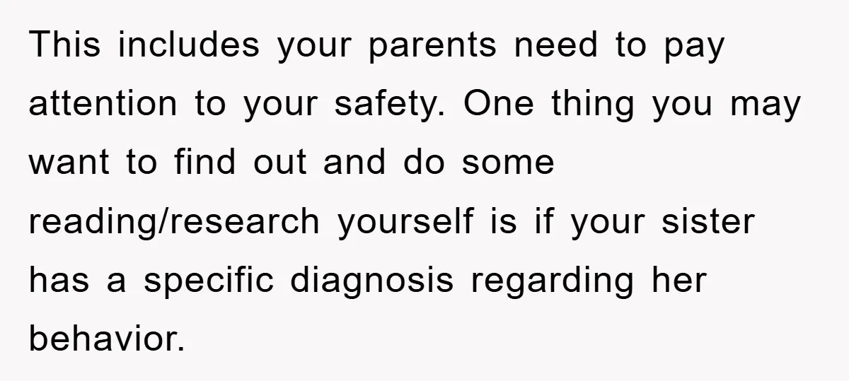 This includes your parents need to pay attention to your safety. One thing you may want to find out and do some reading/research yourself is if your sister has a...