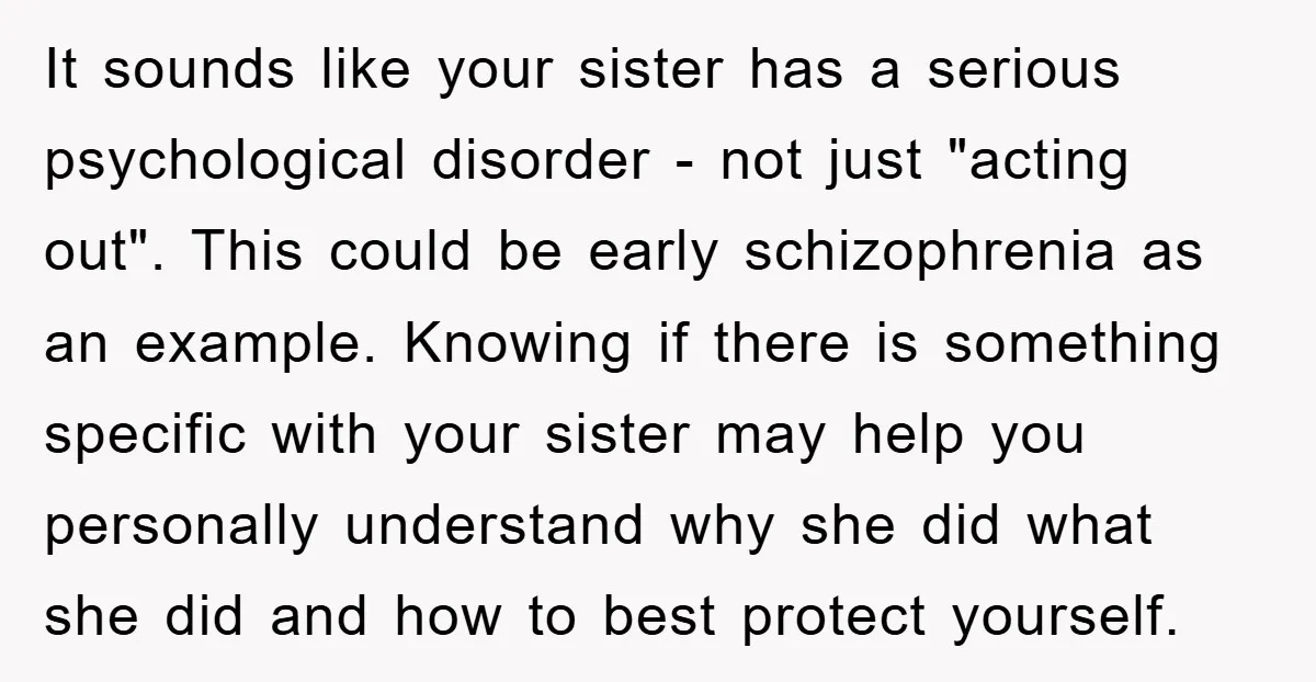 It sounds like your sister has a serious psychological disorder - not just "acting out". This could be early schizophrenia as an example. Knowing if there is something specific with...