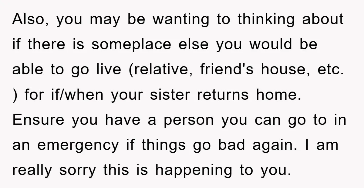 Also, you may be wanting to thinking about if there is someplace else you would be able to go live (relative, friend's house, etc. ) for if/when your sister returns...