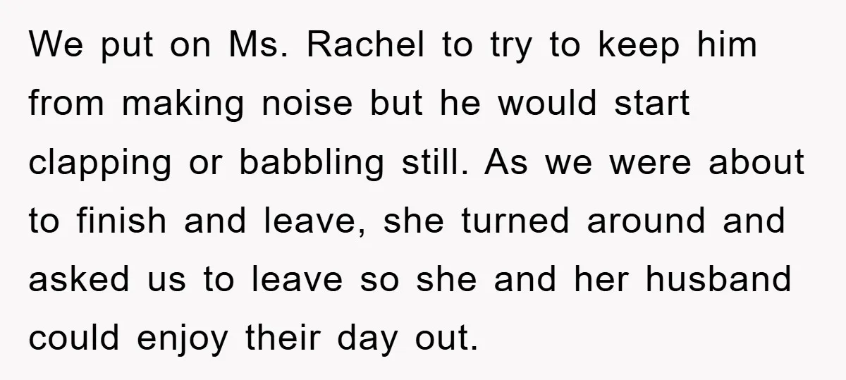 We put on Ms. Rachel to try to keep him from making noise but he would start clapping or babbling still. As we were about to finish and leave, she...