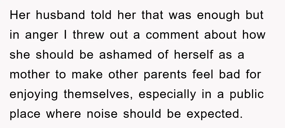 Her husband told her that was enough but in anger I threw out a comment about how she should be ashamed of herself as a mother to make other parents...