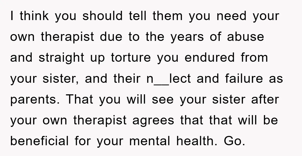 I think you should tell them you need your own therapist due to the years of abuse and straight up torture you endured from your sister, and their n__lect and...