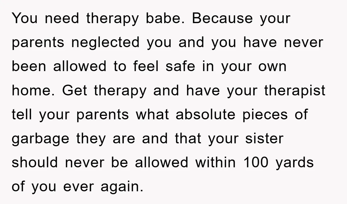 You need therapy babe. Because your parents neglected you and you have never been allowed to feel safe in your own home. Get therapy and have your therapist tell your...