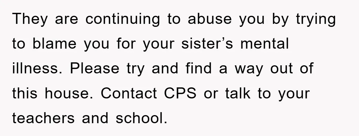 They are continuing to abuse you by trying to blame you for your sister’s mental illness. Please try and find a way out of this house. Contact CPS or talk...