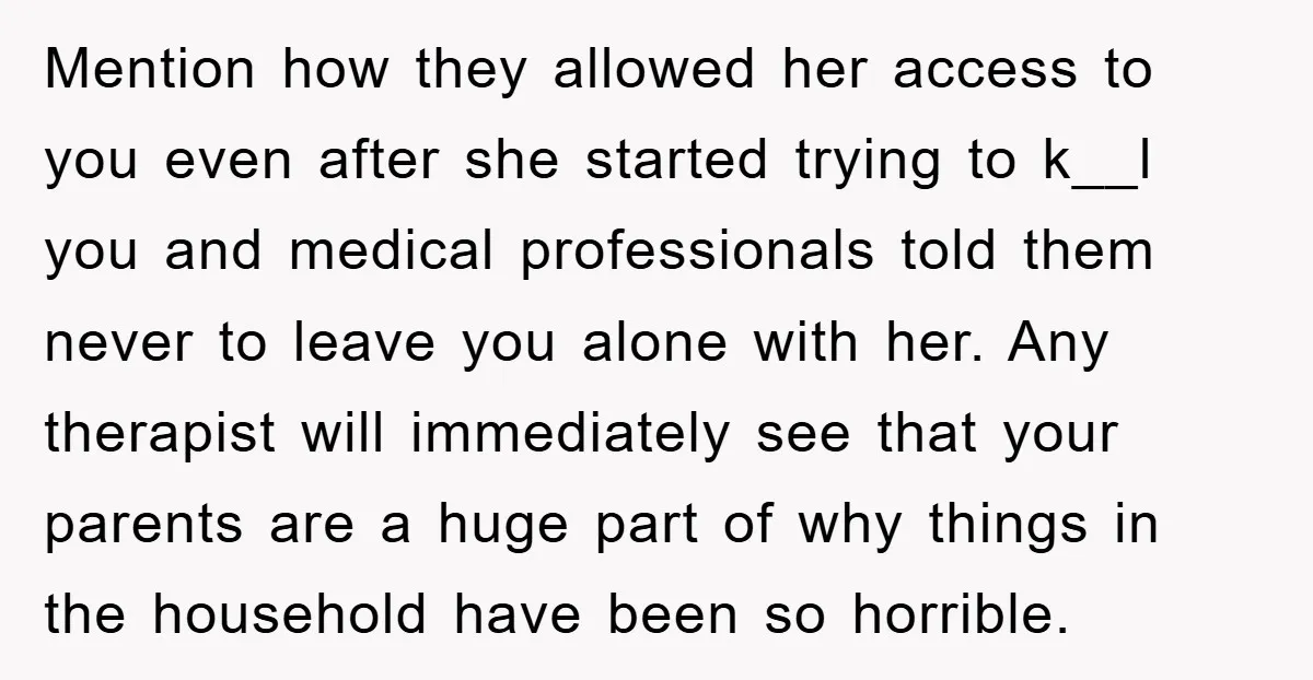 Mention how they allowed her access to you even after she started trying to k__l you and medical professionals told them never to leave you alone with her. Any therapist...