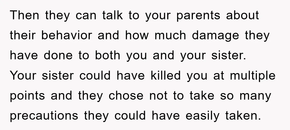 Then they can talk to your parents about their behavior and how much damage they have done to both you and your sister. Your sister could have killed you at...