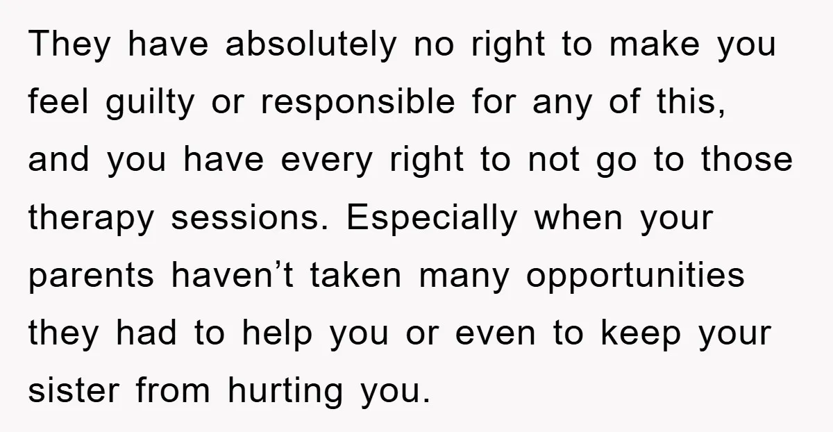 They have absolutely no right to make you feel guilty or responsible for any of this, and you have every right to not go to those therapy sessions. Especially when...