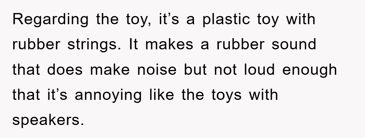 Regarding the toy, it’s a plastic toy with rubber strings. It makes a rubber sound that does make noise but not loud enough that it’s annoying like the toys with...
