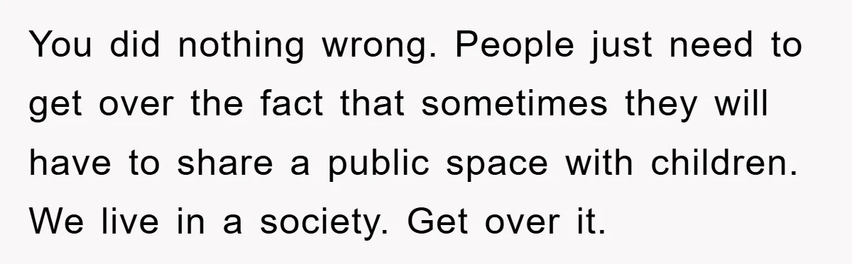 You did nothing wrong. People just need to get over the fact that sometimes they will have to share a public space with children. We live in a society. Get...