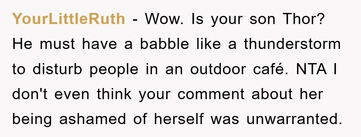 YourLittleRuth − Wow. Is your son Thor? He must have a babble like a thunderstorm to disturb people in an outdoor café. NTA I don't even think your comment about...