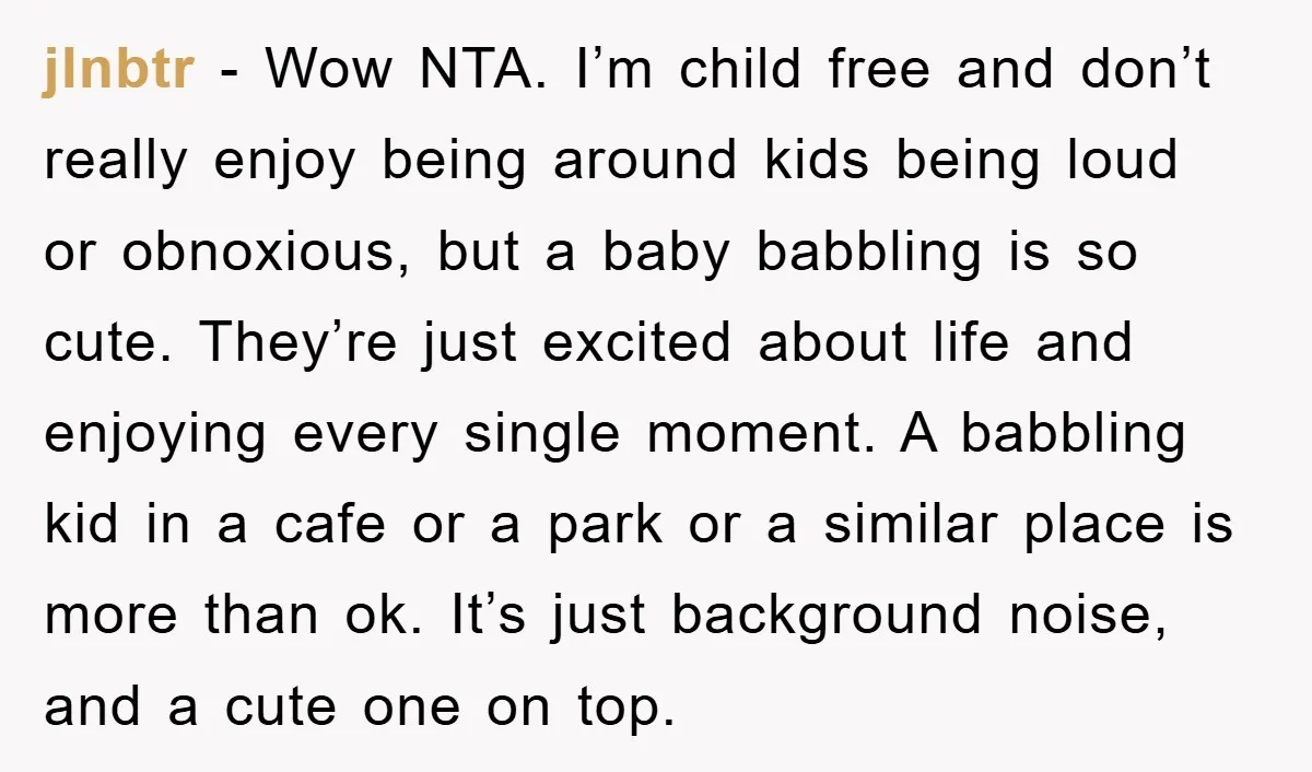 jlnbtr − Wow NTA. I’m child free and don’t really enjoy being around kids being loud or obnoxious, but a baby babbling is so cute. They’re just excited about life...