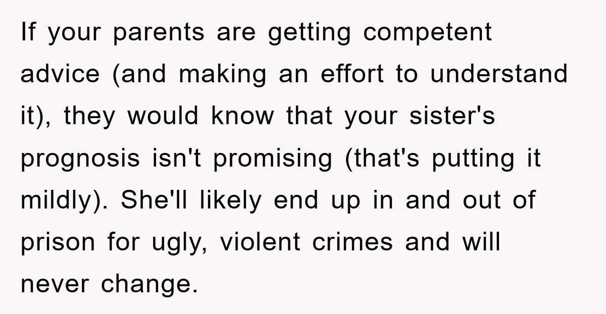 If your parents are getting competent advice (and making an effort to understand it), they would know that your sister's prognosis isn't promising (that's putting it mildly). She'll likely end...