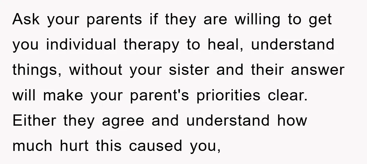 Ask your parents if they are willing to get you individual therapy to heal, understand things, without your sister and their answer will make your parent's priorities clear. Either they...