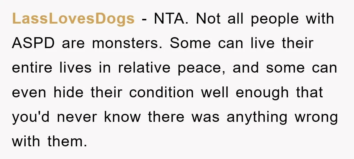 LassLovesDogs − NTA. Not all people with ASPD are monsters. Some can live their entire lives in relative peace, and some can even hide their condition well enough that you'd...