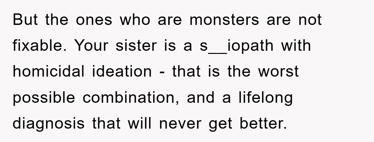 But the ones who are monsters are not fixable. Your sister is a s__iopath with homicidal ideation - that is the worst possible combination, and a lifelong diagnosis that will...