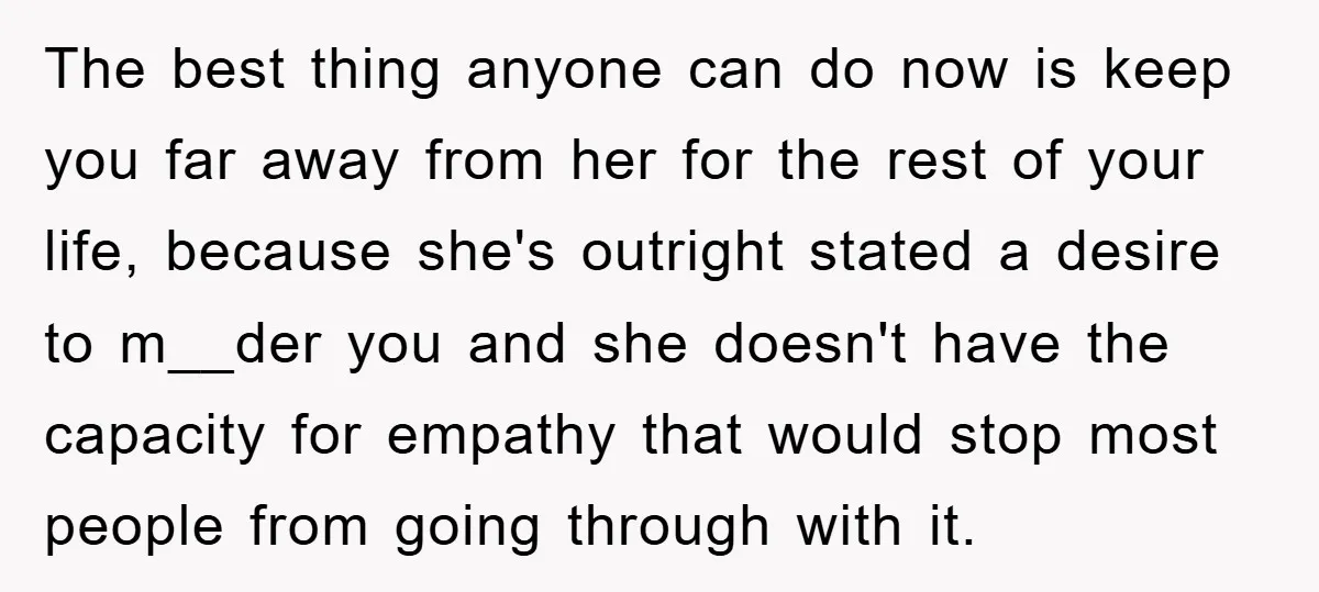 The best thing anyone can do now is keep you far away from her for the rest of your life, because she's outright stated a desire to m__der you and...