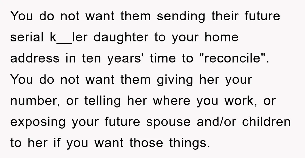 You do not want them sending their future serial k__ler daughter to your home address in ten years' time to "reconcile". You do not want them giving her your number,...