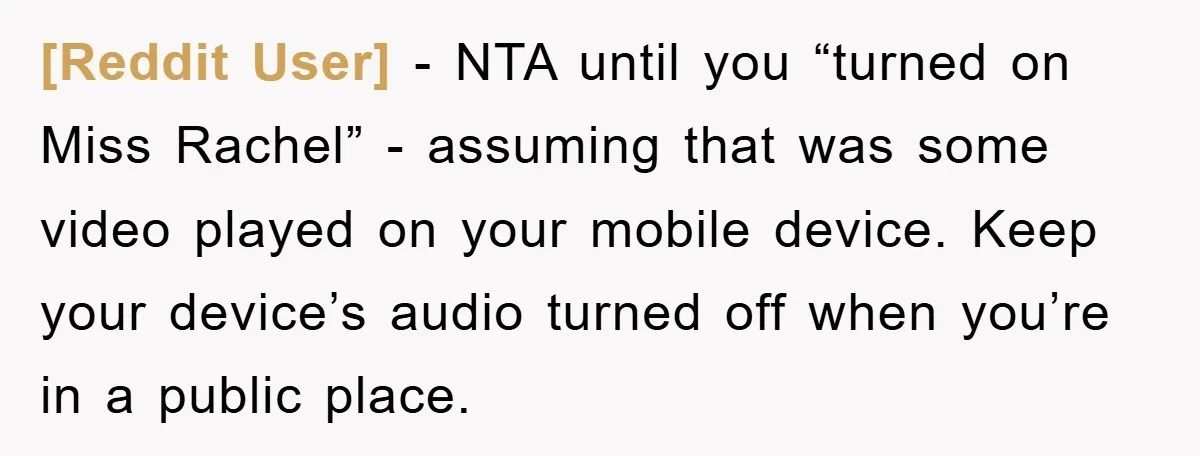[Reddit User] − NTA until you “turned on Miss Rachel” - assuming that was some video played on your mobile device. Keep your device’s audio turned off when you’re in...