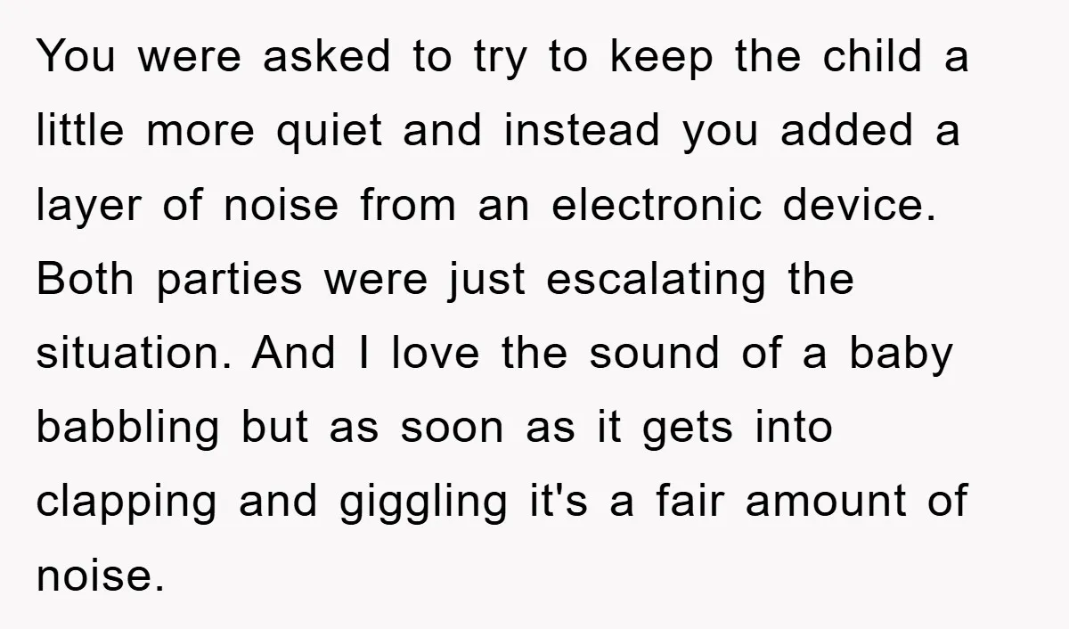 You were asked to try to keep the child a little more quiet and instead you added a layer of noise from an electronic device. Both parties were just escalating...