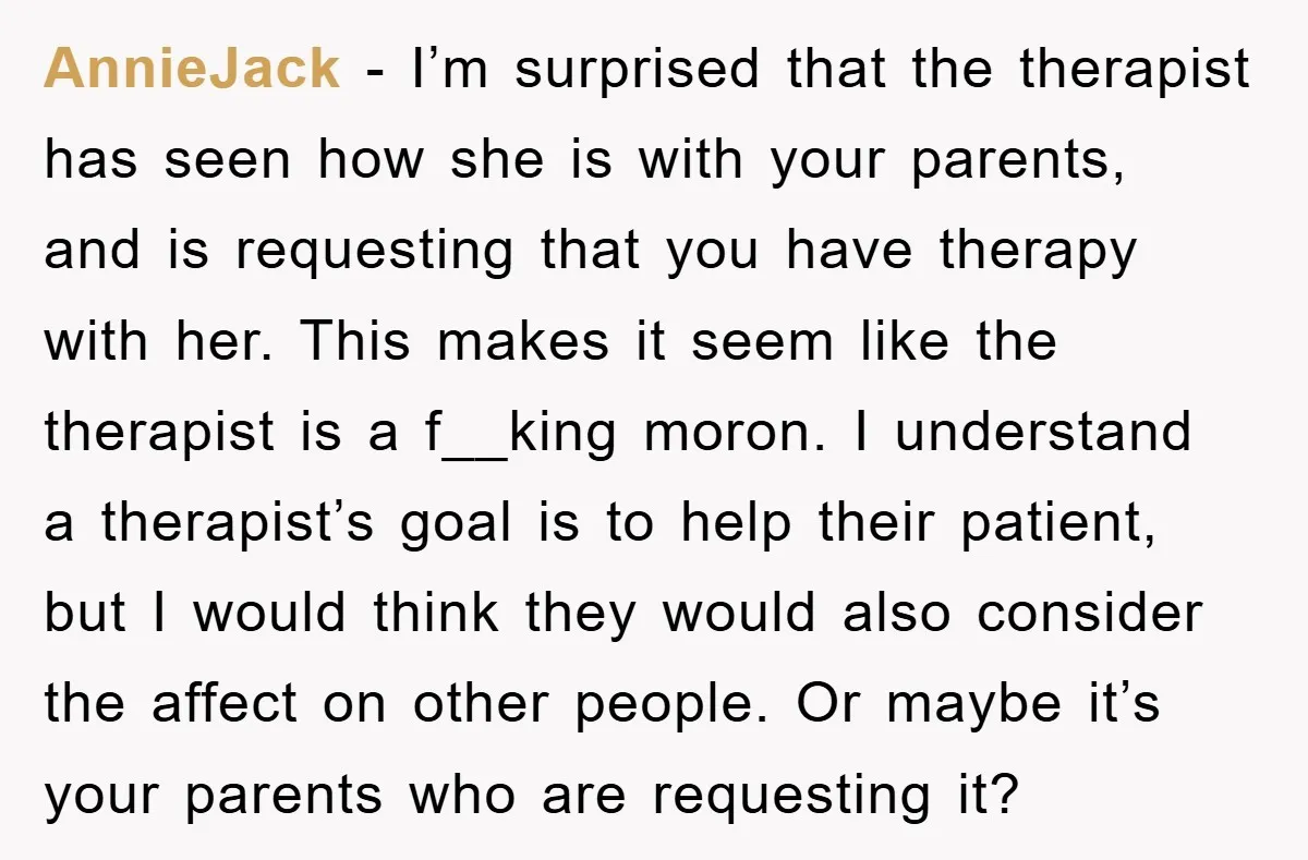 AnnieJack − I’m surprised that the therapist has seen how she is with your parents, and is requesting that you have therapy with her. This makes it seem like the...