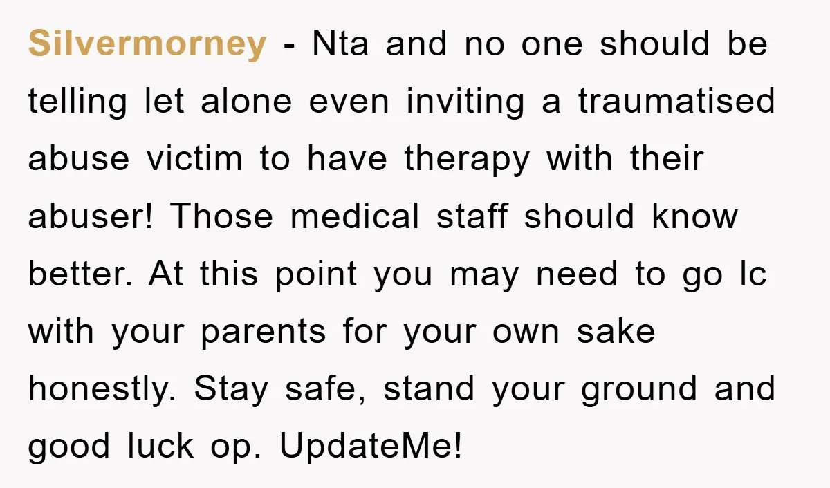 Silvermorney − Nta and no one should be telling let alone even inviting a traumatised abuse victim to have therapy with their abuser! Those medical staff should know better. At...
