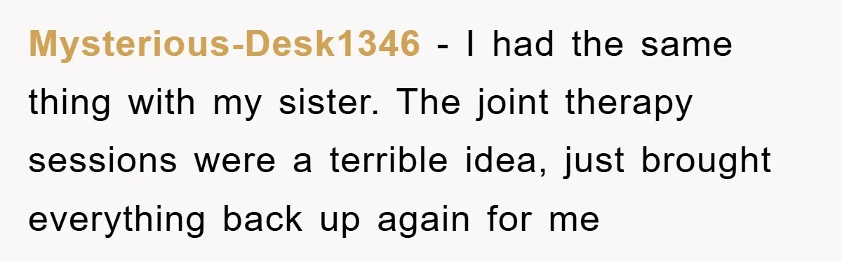 Mysterious-Desk1346 − I had the same thing with my sister. The joint therapy sessions were a terrible idea, just brought everything back up again for me