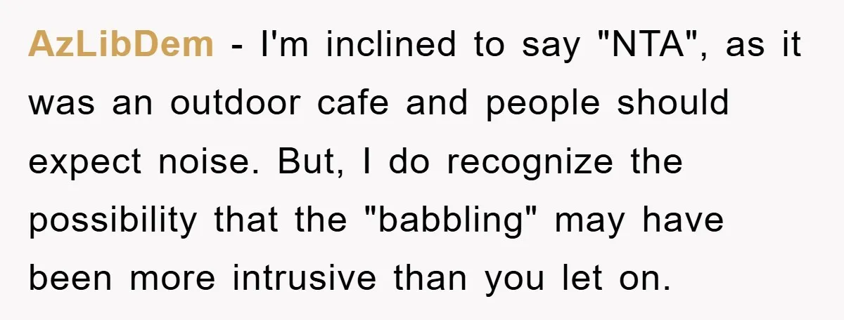 AzLibDem − I'm inclined to say "NTA", as it was an outdoor cafe and people should expect noise. But, I do recognize the possibility that the "babbling" may have been...