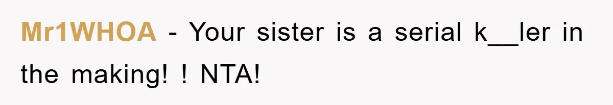 Mr1WHOA − Your sister is a serial k__ler in the making! ! NTA!
