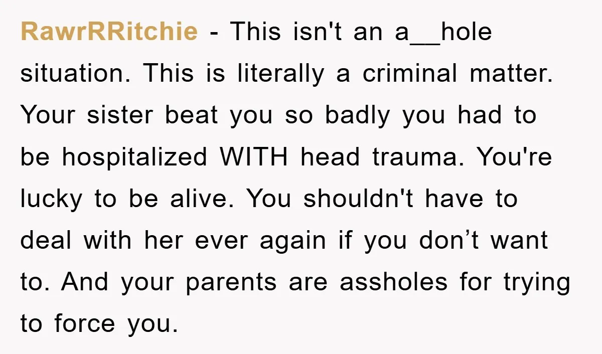 RawrRRitchie − This isn't an a__hole situation. This is literally a criminal matter. Your sister beat you so badly you had to be hospitalized WITH head trauma. You're lucky to...
