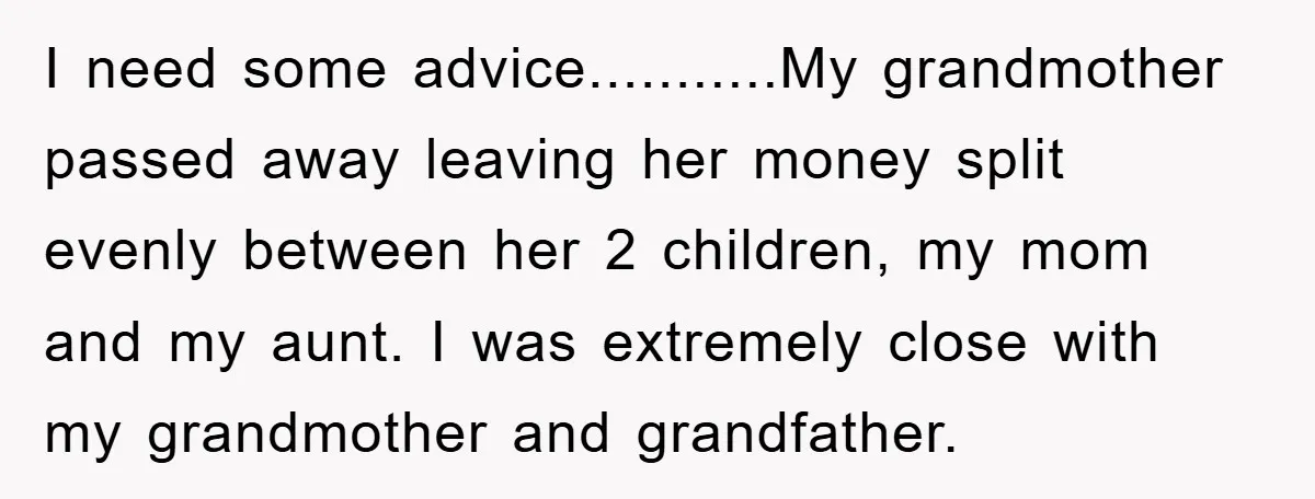 I need some advice...........My grandmother passed away leaving her money split evenly between her 2 children, my mom and my aunt. I was extremely close with my grandmother and grandfather.
