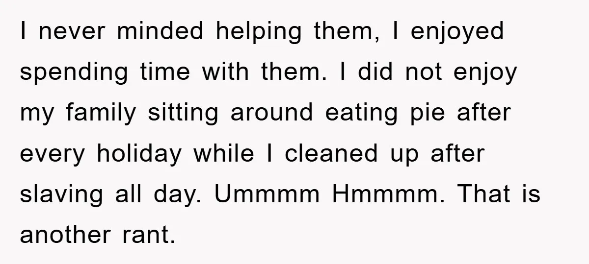 I never minded helping them, I enjoyed spending time with them. I did not enjoy my family sitting around eating pie after every holiday while I cleaned up after slaving...