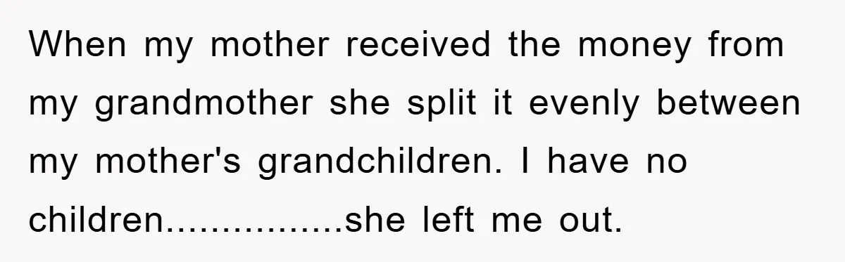 When my mother received the money from my grandmother she split it evenly between my mother's grandchildren. I have no children................she left me out.