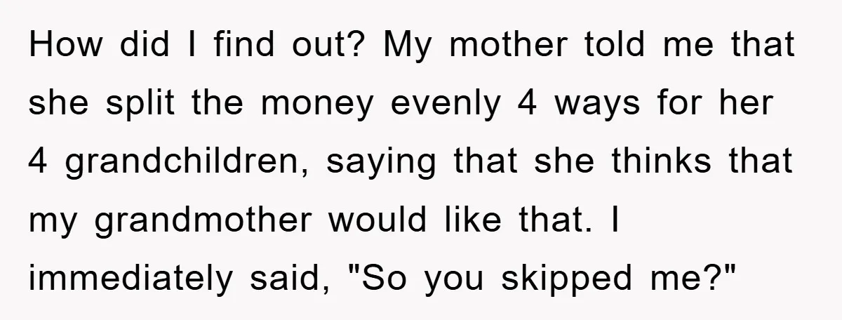 How did I find out? My mother told me that she split the money evenly 4 ways for her 4 grandchildren, saying that she thinks that my grandmother would like...