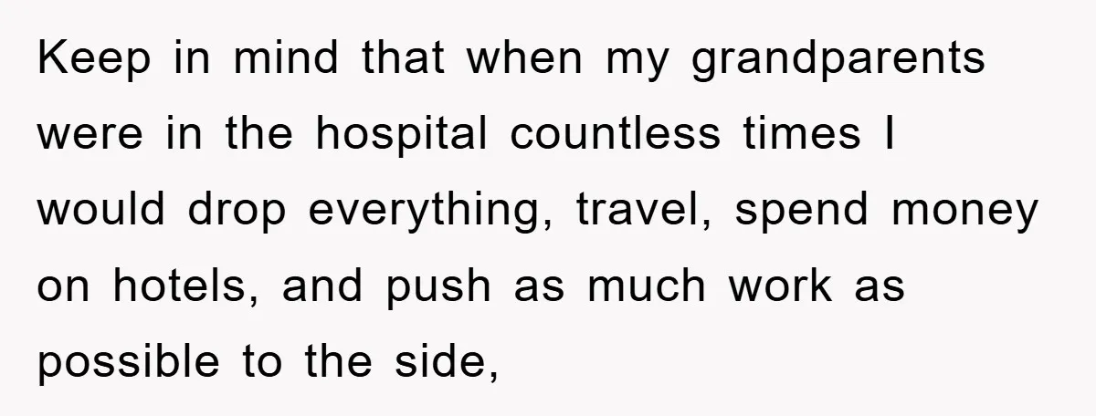 Keep in mind that when my grandparents were in the hospital countless times I would drop everything, travel, spend money on hotels, and push as much work as possible to...