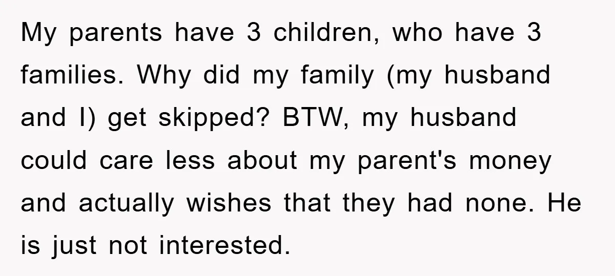 My parents have 3 children, who have 3 families. Why did my family (my husband and I) get skipped? BTW, my husband could care less about my parent's money and...