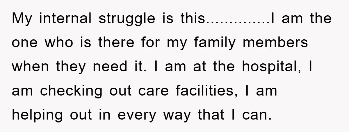 My internal struggle is this..............I am the one who is there for my family members when they need it. I am at the hospital, I am checking out care facilities,...