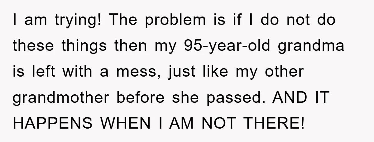 I am trying! The problem is if I do not do these things then my 95-year-old grandma is left with a mess, just like my other grandmother before she passed....