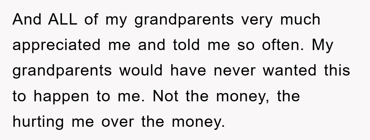 And ALL of my grandparents very much appreciated me and told me so often. My grandparents would have never wanted this to happen to me. Not the money, the hurting...
